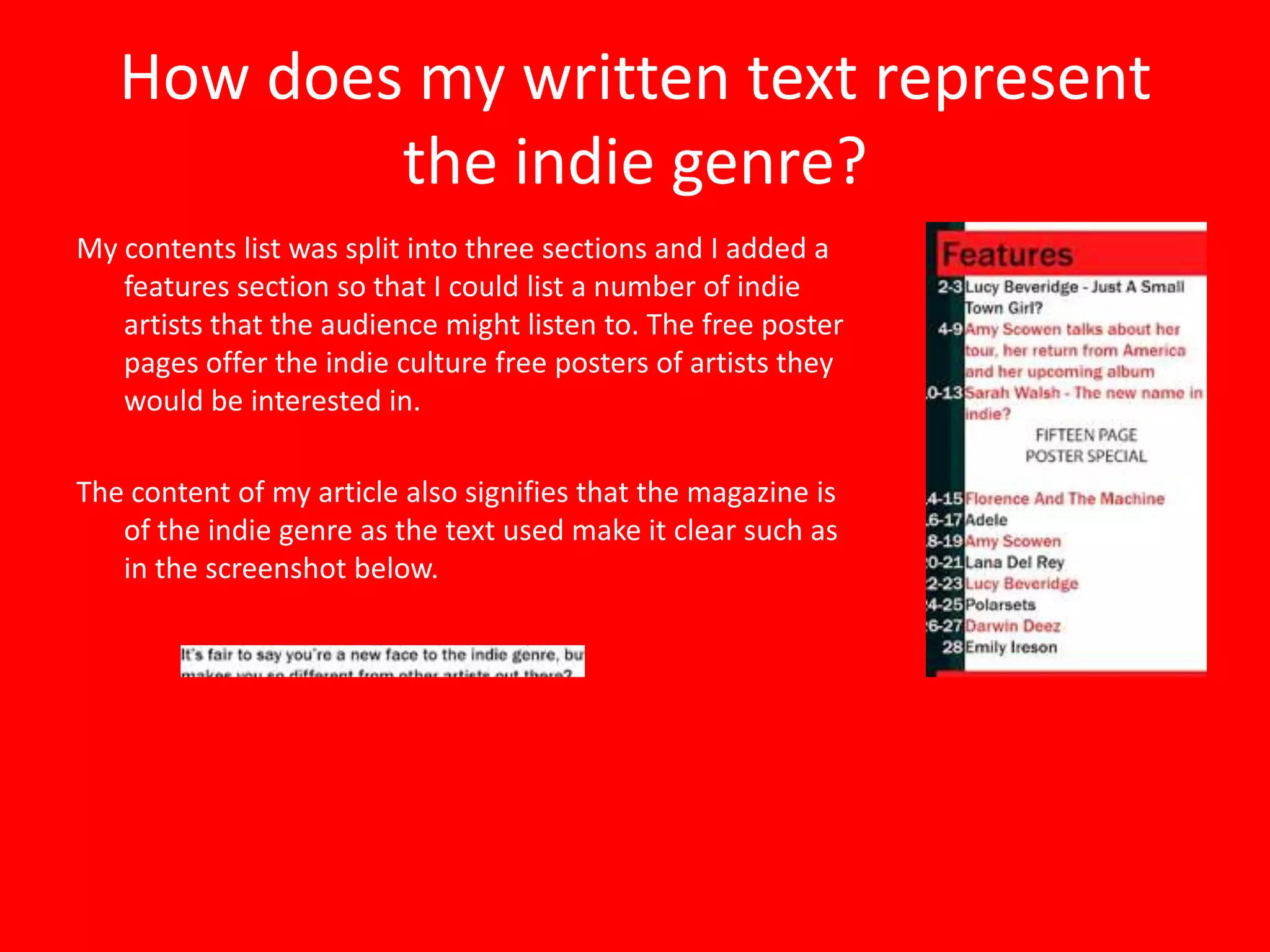 How does my written text represent
           the indie genre?
My contents list was split into three sections and I added a
   features section so that I could list a number of indie
   artists that the audience might listen to. The free poster
   pages offer the indie culture free posters of artists they
   would be interested in.

The content of my article also signifies that the magazine is
   of the indie genre as the text used make it clear such as
   in the screenshot below.
 