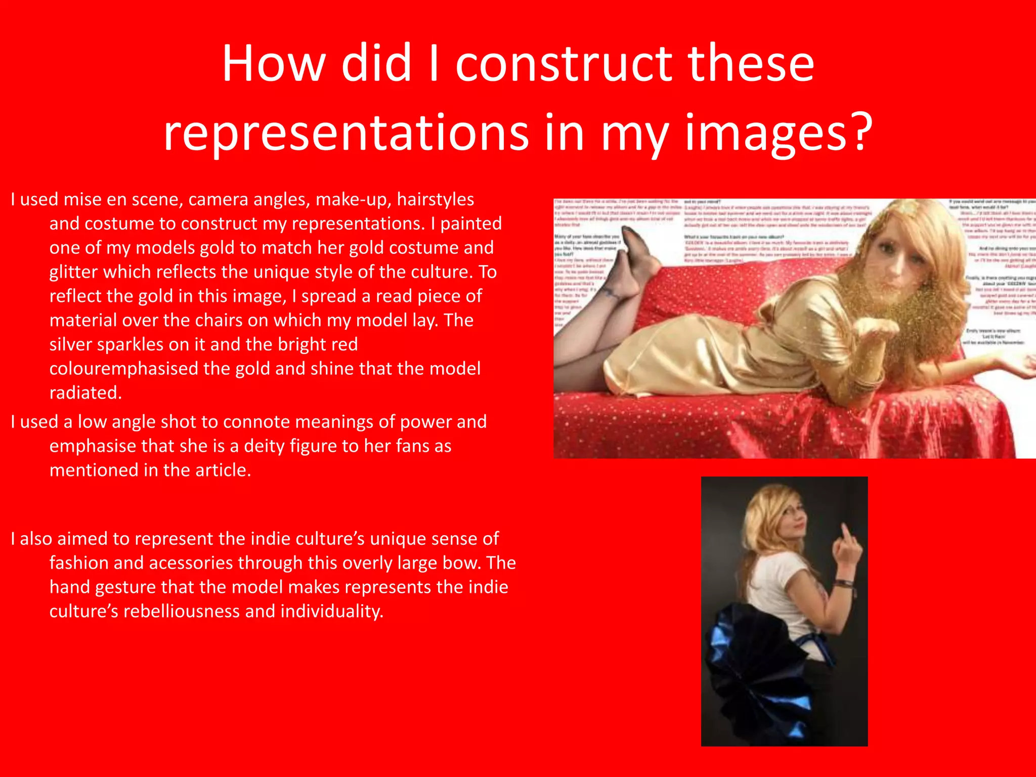 How did I construct these
                   representations in my images?
I used mise en scene, camera angles, make-up, hairstyles
     and costume to construct my representations. I painted
     one of my models gold to match her gold costume and
     glitter which reflects the unique style of the culture. To
     reflect the gold in this image, I spread a read piece of
     material over the chairs on which my model lay. The
     silver sparkles on it and the bright red
     colouremphasised the gold and shine that the model
     radiated.
I used a low angle shot to connote meanings of power and
     emphasise that she is a deity figure to her fans as
     mentioned in the article.


I also aimed to represent the indie culture’s unique sense of
      fashion and acessories through this overly large bow. The
      hand gesture that the model makes represents the indie
      culture’s rebelliousness and individuality.
 