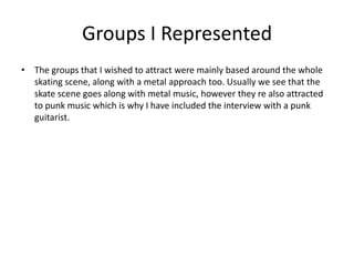 Groups I Represented
• The groups that I wished to attract were mainly based around the whole
  skating scene, along with a metal approach too. Usually we see that the
  skate scene goes along with metal music, however they re also attracted
  to punk music which is why I have included the interview with a punk
  guitarist.
 