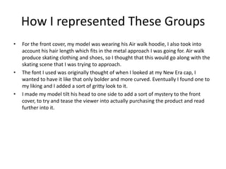 How I represented These Groups
•   For the front cover, my model was wearing his Air walk hoodie, I also took into
    account his hair length which fits in the metal approach I was going for. Air walk
    produce skating clothing and shoes, so I thought that this would go along with the
    skating scene that I was trying to approach.
•   The font I used was originally thought of when I looked at my New Era cap, I
    wanted to have it like that only bolder and more curved. Eventually I found one to
    my liking and I added a sort of gritty look to it.
•   I made my model tilt his head to one side to add a sort of mystery to the front
    cover, to try and tease the viewer into actually purchasing the product and read
    further into it.
 