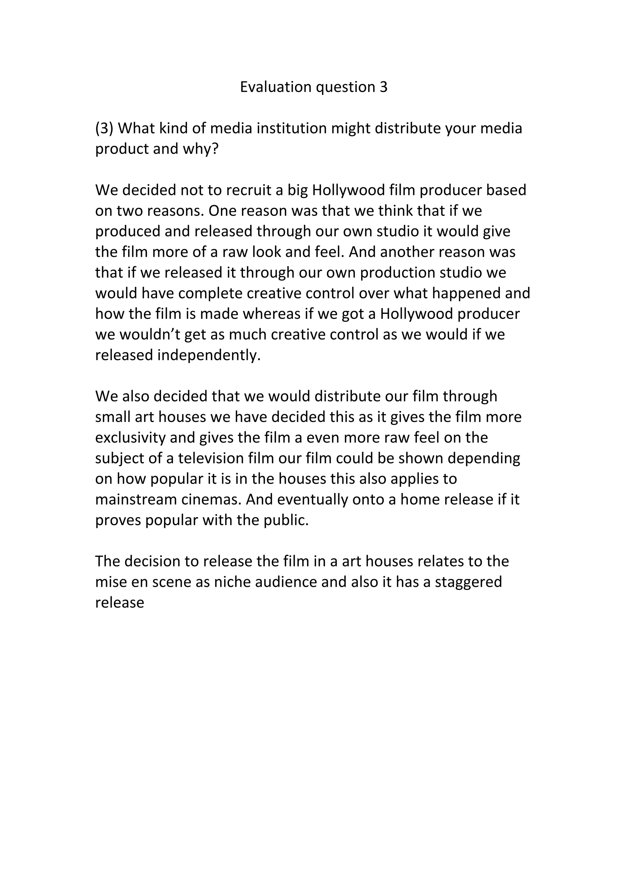 Evaluation question 3
(3) What kind of media institution might distribute your media
product and why?
We decided not to recruit a big Hollywood film producer based
on two reasons. One reason was that we think that if we
produced and released through our own studio it would give
the film more of a raw look and feel. And another reason was
that if we released it through our own production studio we
would have complete creative control over what happened and
how the film is made whereas if we got a Hollywood producer
we wouldn’t get as much creative control as we would if we
released independently.
We also decided that we would distribute our film through
small art houses we have decided this as it gives the film more
exclusivity and gives the film a even more raw feel on the
subject of a television film our film could be shown depending
on how popular it is in the houses this also applies to
mainstream cinemas. And eventually onto a home release if it
proves popular with the public.
The decision to release the film in a art houses relates to the
mise en scene as niche audience and also it has a staggered
release