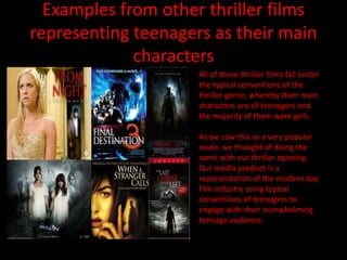 Examples from other thriller films
representing teenagers as their main
             characters
                     All of these thriller films fall under
                     the typical conventions of the
                     thriller genre, whereby their main
                     characters are all teenagers and
                     the majority of them were girls.

                     As we saw this as a very popular
                     route, we thought of doing the
                     same with our thriller opening.
                     Our media product is a
                     representation of the modern day
                     film industry using typical
                     conventions of teenagers to
                     engage with their overwhelming
                     teenage audience.
 