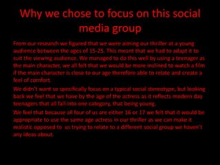 Why we chose to focus on this social
            media group
From our research we figured that we were aiming our thriller at a young
audience between the ages of 15-25. This meant that we had to adapt it to
suit the viewing audience. We managed to do this well by using a teenager as
the main character, we all felt that we would be more inclined to watch a film
if the main character is close to our age therefore able to relate and create a
feel of comfort.
We didn’t want so specifically focus on a typical social stereotype, but looking
back we feel that we have by the age of the actress as it reflects modern day
teenagers that all fall into one category, that being young.
We feel that because all four of us are either 16 or 17 we felt that it would be
appropriate to use the same age actress in our thriller as we can make it
realistic opposed to us trying to relate to a different social group we haven’t
any ideas about.
 