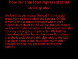 How our character represents that
             social group
We feel that our actress (Felicia) fits the social
group very well on and off the camera. Off the
camera she is a bubbly teenager who is very
friendly. In contrast to this we feel that on camera
we tried to make her seem as if she wasn’t secluded
from any social group in particular. We had her
friend dropping her home; therefore illustrating
that she is sociable and this also adds to the fact
that she is home alone, much like many other
teenagers when they get home before their
parents.
 