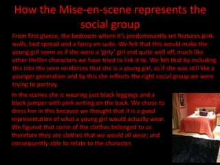How the Mise-en-scene represents the
            social group
From first glance, the bedroom where it’s predominantly set features pink
walls, bed spread and a fancy en suite. We felt that this would make the
young girl seem as if she were a ‘girly’ girl and quite well off, much like
other thriller characters we have tried to link it to. We felt that by including
this into the seen reinforces that she is a young girl, as if she was still like a
younger generation and by this she reflects the right social group we were
trying to portray.
In the scenes she is wearing just black leggings and a
black jumper with pink writing on the back. We chose to
dress her in this because we thought that it is a good
representation of what a young girl would actually wear.
We figured that some of the clothes belonged to us
therefore they are clothes that we would all wear; and
consequently able to relate to the character.
 
