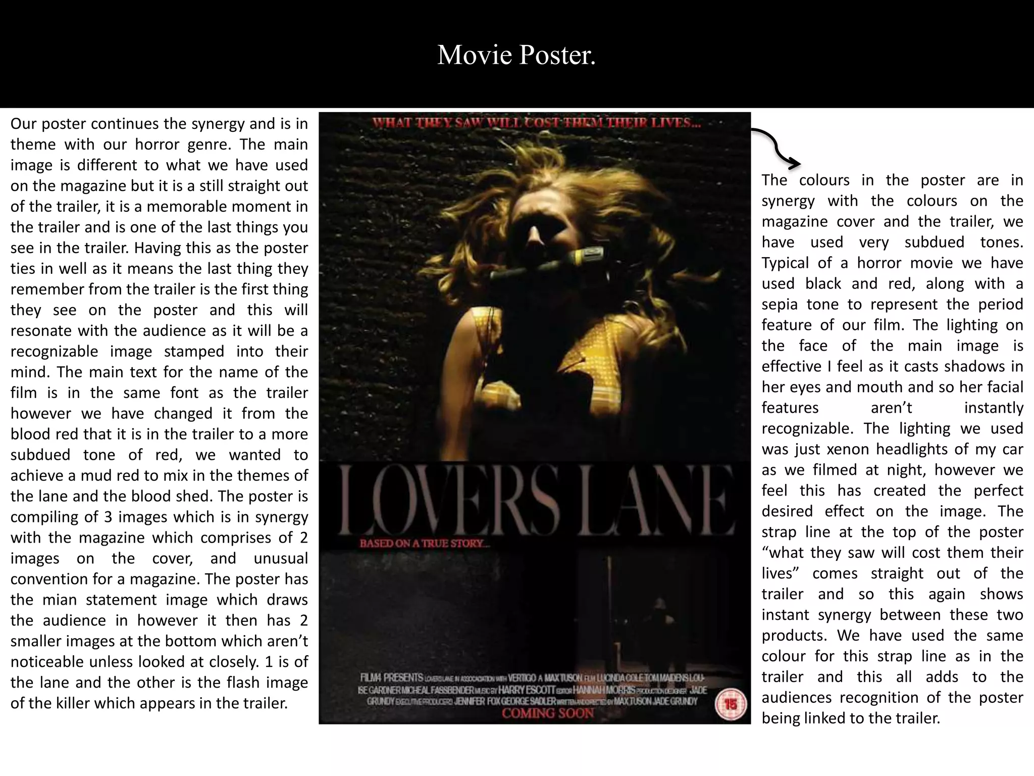Movie Poster.

Our poster continues the synergy and is in
theme with our horror genre. The main
image is different to what we have used
on the magazine but it is a still straight out                   The colours in the poster are in
of the trailer, it is a memorable moment in                      synergy with the colours on the
the trailer and is one of the last things you                    magazine cover and the trailer, we
see in the trailer. Having this as the poster                    have used very subdued tones.
ties in well as it means the last thing they                     Typical of a horror movie we have
remember from the trailer is the first thing                     used black and red, along with a
they see on the poster and this will                             sepia tone to represent the period
resonate with the audience as it will be a                       feature of our film. The lighting on
recognizable image stamped into their                            the face of the main image is
mind. The main text for the name of the                          effective I feel as it casts shadows in
film is in the same font as the trailer                          her eyes and mouth and so her facial
however we have changed it from the                              features         aren’t         instantly
blood red that it is in the trailer to a more                    recognizable. The lighting we used
subdued tone of red, we wanted to                                was just xenon headlights of my car
achieve a mud red to mix in the themes of                        as we filmed at night, however we
the lane and the blood shed. The poster is                       feel this has created the perfect
compiling of 3 images which is in synergy                        desired effect on the image. The
with the magazine which comprises of 2                           strap line at the top of the poster
images on the cover, and unusual                                 “what they saw will cost them their
convention for a magazine. The poster has                        lives” comes straight out of the
the mian statement image which draws                             trailer and so this again shows
the audience in however it then has 2                            instant synergy between these two
smaller images at the bottom which aren’t                        products. We have used the same
noticeable unless looked at closely. 1 is of                     colour for this strap line as in the
the lane and the other is the flash image                        trailer and this all adds to the
of the killer which appears in the trailer.                      audiences recognition of the poster
                                                                 being linked to the trailer.
 
