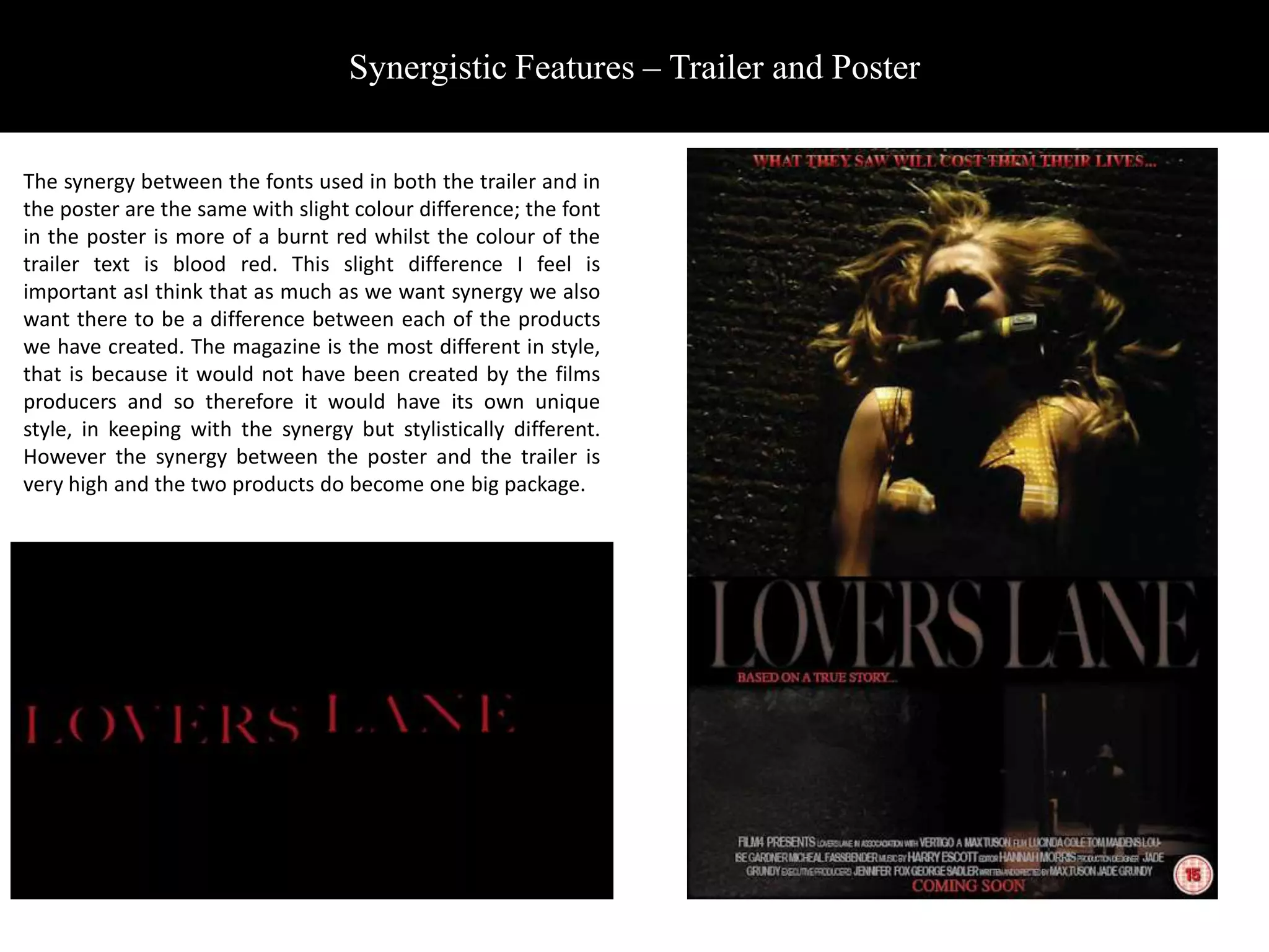 Synergistic Features – Trailer and Poster


The synergy between the fonts used in both the trailer and in
the poster are the same with slight colour difference; the font
in the poster is more of a burnt red whilst the colour of the
trailer text is blood red. This slight difference I feel is
important asI think that as much as we want synergy we also
want there to be a difference between each of the products
we have created. The magazine is the most different in style,
that is because it would not have been created by the films
producers and so therefore it would have its own unique
style, in keeping with the synergy but stylistically different.
However the synergy between the poster and the trailer is
very high and the two products do become one big package.
 