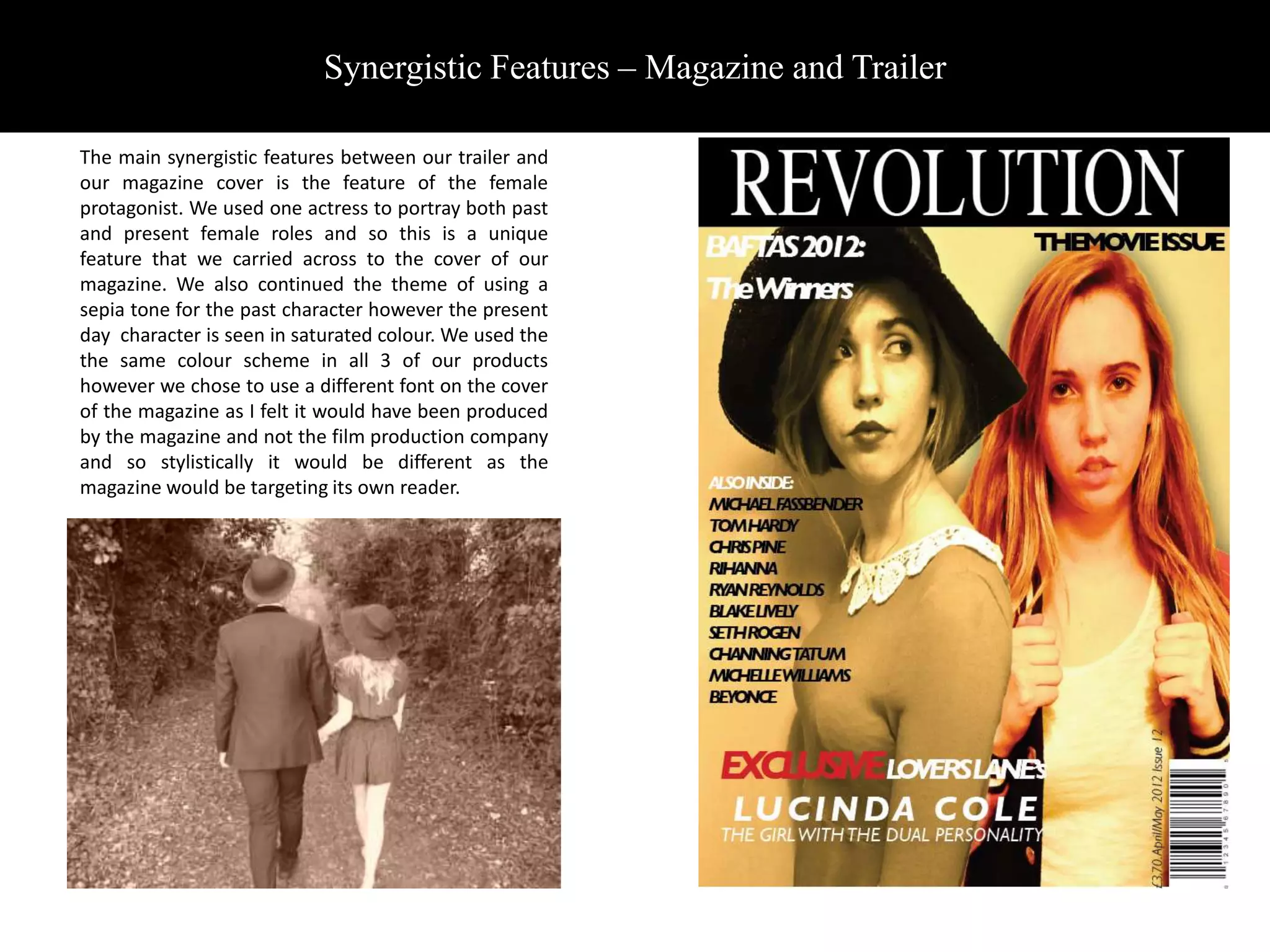 Synergistic Features – Magazine and Trailer

The main synergistic features between our trailer and
our magazine cover is the feature of the female
protagonist. We used one actress to portray both past
and present female roles and so this is a unique
feature that we carried across to the cover of our
magazine. We also continued the theme of using a
sepia tone for the past character however the present
day character is seen in saturated colour. We used the
the same colour scheme in all 3 of our products
however we chose to use a different font on the cover
of the magazine as I felt it would have been produced
by the magazine and not the film production company
and so stylistically it would be different as the
magazine would be targeting its own reader.
 