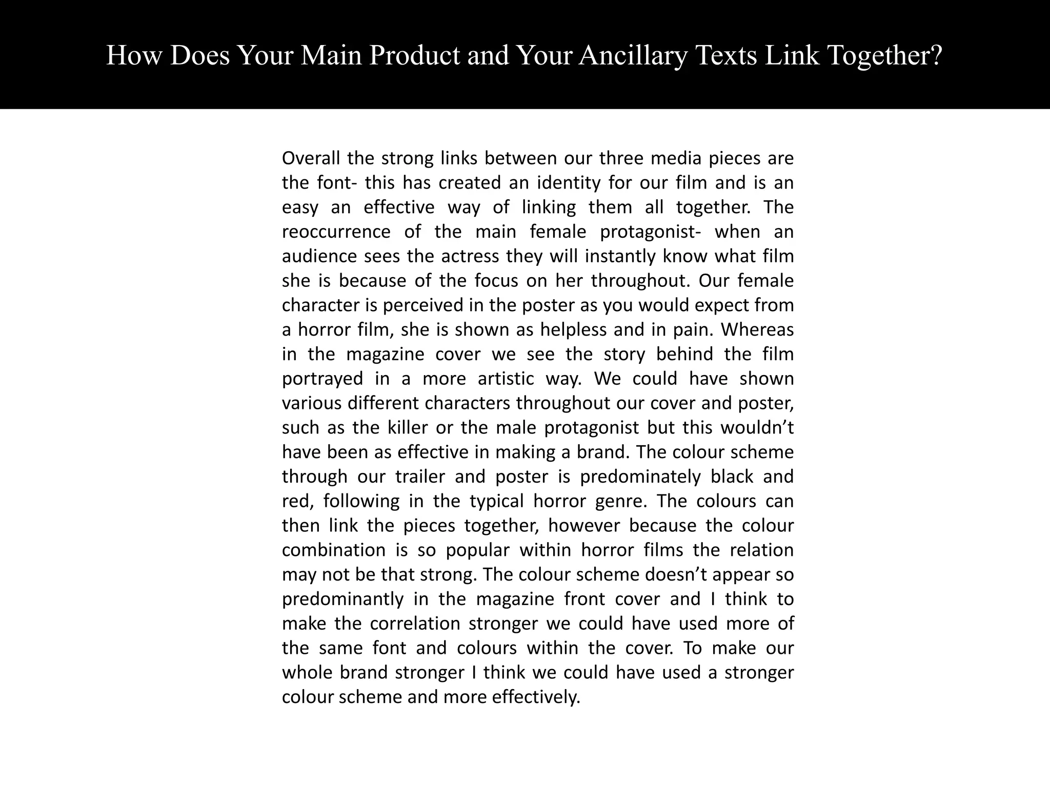 How Does Your Main Product and Your Ancillary Texts Link Together?


             Overall the strong links between our three media pieces are
             the font- this has created an identity for our film and is an
             easy an effective way of linking them all together. The
             reoccurrence of the main female protagonist- when an
             audience sees the actress they will instantly know what film
             she is because of the focus on her throughout. Our female
             character is perceived in the poster as you would expect from
             a horror film, she is shown as helpless and in pain. Whereas
             in the magazine cover we see the story behind the film
             portrayed in a more artistic way. We could have shown
             various different characters throughout our cover and poster,
             such as the killer or the male protagonist but this wouldn’t
             have been as effective in making a brand. The colour scheme
             through our trailer and poster is predominately black and
             red, following in the typical horror genre. The colours can
             then link the pieces together, however because the colour
             combination is so popular within horror films the relation
             may not be that strong. The colour scheme doesn’t appear so
             predominantly in the magazine front cover and I think to
             make the correlation stronger we could have used more of
             the same font and colours within the cover. To make our
             whole brand stronger I think we could have used a stronger
             colour scheme and more effectively.
 