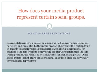 How does your media product
         represent certain social groups.


                   WHAT IS REPRESENTATION?



Representation is how a person or a group as well as many other things are
perceived and presented by the media product showcasing this certain thing.
In regards to social groups a good example would be a religious one, for
example if the film where to be revolving around Christian themes the film
would probably ‘represent’ by showing stills of churches and priests. Other
social groups looked at are gangsters, serial killer both these are very easily
portrayed and represented
 