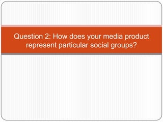 Question 2: How does your media product
   represent particular social groups?
 