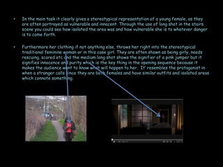 •   In the main task it clearly gives a stereotypical representation of a young female, as they
    are often portrayed as vulnerable and innocent. Through the use of long shot in the stairs
    scene you could see how isolated the area was and how vulnerable she is to whatever danger
    is to come forth.

•   Furthermore her clothing if not anything else, throws her right into the stereotypical
    traditional feminine woman or in this case girl. They are often shown as being girly, needs
    rescuing, scared etc and the medium long shot shows the signifier of a pink jumper but it
    signifies innocence and purity which is the key thing in the opening sequence because it
    makes the audience want to know what will happen to her. It’ resembles the protagonist in
    when a stranger calls since they are both females and have similar outfits and isolated areas
    which connote something.
 
