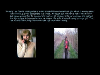 Usually the female protagonist is a white blonde haired woman or girl which is mostly seen
   in horrors e.g. Drew Barrymore in Scream. Although our thriller is not of the horror
   sub-genre we wanted to incorporate that sot of element into our opening, and pushed
   the stereotype into an archetype by using a black dark haired young teenage girl. The
   use of mid shots, long shots and close ups show this clearly.
 