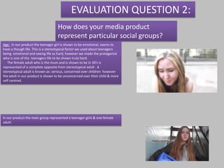 EVALUATION QUESTION 2:
                                   How does your media product
                                   represent particular social groups?
Age: In our product the teenager girl is shown to be emotional, seems to
have a though life. This is a stereotypical factor we used about teenagers
being emotional and seeing life as hard, however we made the protagonist
who is one of the teenagers life to be shown truly hard.
   The female adult who is the mum and is shown to be in 30’s is
represented of a complete opposite from stereotypical adult . A
stereotypical adult is known as: serious, concerned over children however
the adult in our product is shown to be unconcerned over their child & more
self centred.




In our product the main group represented a teenager girls & one female
adult:
 