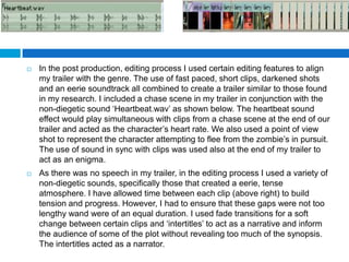   In the post production, editing process I used certain editing features to align
    my trailer with the genre. The use of fast paced, short clips, darkened shots
    and an eerie soundtrack all combined to create a trailer similar to those found
    in my research. I included a chase scene in my trailer in conjunction with the
    non-diegetic sound ‘Heartbeat.wav’ as shown below. The heartbeat sound
    effect would play simultaneous with clips from a chase scene at the end of our
    trailer and acted as the character’s heart rate. We also used a point of view
    shot to represent the character attempting to flee from the zombie’s in pursuit.
    The use of sound in sync with clips was used also at the end of my trailer to
    act as an enigma.
   As there was no speech in my trailer, in the editing process I used a variety of
    non-diegetic sounds, specifically those that created a eerie, tense
    atmosphere. I have allowed time between each clip (above right) to build
    tension and progress. However, I had to ensure that these gaps were not too
    lengthy wand were of an equal duration. I used fade transitions for a soft
    change between certain clips and ‘intertitles’ to act as a narrative and inform
    the audience of some of the plot without revealing too much of the synopsis.
    The intertitles acted as a narrator.
 