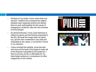    Similarly to my poster I have used white and
    red text. I believe this increases the relation
    between each separate product and allows
    them to work well together for the cause of
    engaging an audience. Also the red connotes
    evil and danger.
   As aforementioned, I have used darkness to
    reflect my genre and the themes presented in
    the film. By itself the image does not stand
    out, yet the main masthead is very bold and
    noticeable to the viewer, a convention I found
    in my research.
   I have included the website, price barcode
    and issue at the head of the page to make all
    of the features noticeable to the audience. I
    feel my pricing, £2.99, is affordable for my
    ideal target audience in comparison to other
    magazines on the market.
 