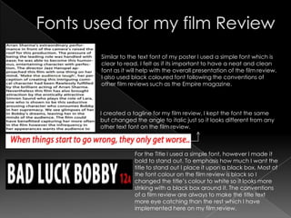 Similar to the text font of my poster I used a simple font which is
clear to read. I felt as if its important to have a neat and clean
font as it will help with the overall presentation of the film review.
I also used black coloured font following the conventions of
other film reviews such as the Empire magazine.




I created a tagline for my film review, I kept the font the same
but changed the angle to italic just so it looks different from any
other text font on the film review.



             For the Title I used a simple font, however I made it
             bold to stand out. To emphasis how much I want the
             title to stand out I place it upon a black box. Most of
             the font colour on the film review is black so I
             changed the title’s colour to white so it looks more
             striking with a black box around it. The conventions
             of a film review are always to make the title text
             more eye catching than the rest which I have
             implemented here on my film review.
 