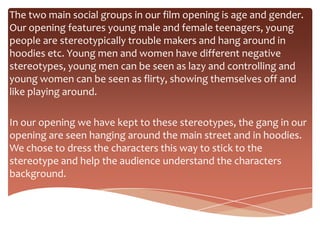 The two main social groups in our film opening is age and gender.
Our opening features young male and female teenagers, young
people are stereotypically trouble makers and hang around in
hoodies etc. Young men and women have different negative
stereotypes, young men can be seen as lazy and controlling and
young women can be seen as flirty, showing themselves off and
like playing around.

In our opening we have kept to these stereotypes, the gang in our
opening are seen hanging around the main street and in hoodies.
We chose to dress the characters this way to stick to the
stereotype and help the audience understand the characters
background.
 