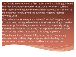 The female in our opening is first represented as a loving girlfriend
but then the audience soon realises that is not the case, she is
then represented negatively through her actions. She is shown to
be unfaithful to Ray, giving the audience negative feelings
towards Chaz.
The males in our opening are shown as ‘hoodies’ hanging around
in the streets causing a disturbance for others wanting to use the
town cashpoint as they are lent up against it, potentially being
intimidating for some passers-by. This represents them in a bad
way, sticking to the stereotype of the age group teens.
When the audience first meet Ray he seems the dominating
character in his relationship, he appears to be leading the
conversation between the two and has is arm around her.
 