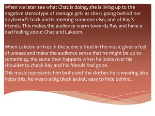 When we later see what Chaz is doing, she is living up to the
negative stereotype of teenage girls as she is going behind her
boyfriend’s back and is meeting someone else, one of Ray’s
friends. This makes the audience warm towards Ray and have a
bad feeling about Chaz and Lakeem.

When Lakeem arrives in the scene a thud in the music gives a feel
of unease and make the audience sense that he might be up to
something, the same then happens when he looks over his
shoulder to check Ray and his friends had gone.
This music represents him badly and the clothes he is wearing also
helps this, he wears a big black jacket, easy to hide behind.
 