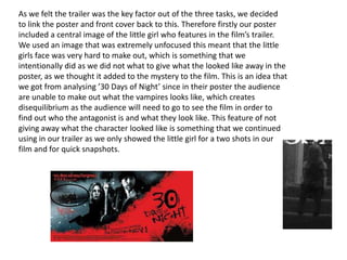 As we felt the trailer was the key factor out of the three tasks, we decided
to link the poster and front cover back to this. Therefore firstly our poster
included a central image of the little girl who features in the film’s trailer.
We used an image that was extremely unfocused this meant that the little
girls face was very hard to make out, which is something that we
intentionally did as we did not what to give what the looked like away in the
poster, as we thought it added to the mystery to the film. This is an idea that
we got from analysing ’30 Days of Night’ since in their poster the audience
are unable to make out what the vampires looks like, which creates
disequilibrium as the audience will need to go to see the film in order to
find out who the antagonist is and what they look like. This feature of not
giving away what the character looked like is something that we continued
using in our trailer as we only showed the little girl for a two shots in our
film and for quick snapshots.
 