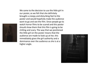 We came to the decision to use the little girl in
our poster, as we felt that she definitely
brought a creepy and disturbing feel to the
poster and would hopefully make the audience
want to go and see the film. Since people go to
watch horror films to be scared and this poster
should show them that this film is going to be
chilling and scary. The way that we positioned
the little girl on the poster means that the
audience are made to look up at her, this
immediately gives the girl authority and a
dominance over the audience as she is at a
higher angle.
 