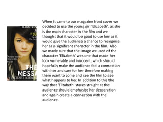 When it came to our magazine front cover we
decided to use the young girl ‘Elizabeth’, as she
is the main character in the film and we
thought that it would be good to use her as it
would give the audience a chance to recognise
her as a significant character in the film. Also
we made sure that the image we used of the
character ‘Elizabeth’ was one that made her
look vulnerable and innocent, which should
hopefully make the audience feel a connection
with her and care for her therefore making
them want to come and see the film to see
what happens to her. In addition to this the
way that ‘Elizabeth’ stares straight at the
audience should emphasise her desperation
and again create a connection with the
audience.
 