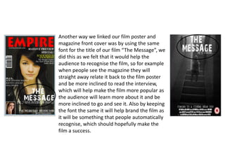 Another way we linked our film poster and
magazine front cover was by using the same
font for the title of our film “The Message”, we
did this as we felt that it would help the
audience to recognise the film, so for example
when people see the magazine they will
straight away relate it back to the film poster
and be more inclined to read the interview,
which will help make the film more popular as
the audience will learn more about it and be
more inclined to go and see it. Also by keeping
the font the same it will help brand the film as
it will be something that people automatically
recognise, which should hopefully make the
film a success.
 