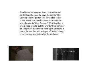 Finally another way we linked our trailer and
poster together was by have the words “He’s
Coming” on the poster, this correlated to our
trailer which has the character finds scribbles
with the words “He’s Coming”. We think that it
was a good idea to put the words “He’s Coming”
on the poster as it should help again to create a
brand for the film and a slogan of “He’s Coming”
is memorable and catchy for the audience.
 