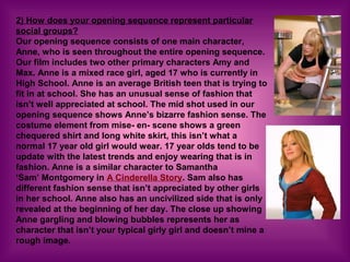 2) How does your opening sequence represent particular
social groups?
Our opening sequence consists of one main character,
Anne, who is seen throughout the entire opening sequence.
Our film includes two other primary characters Amy and
Max. Anne is a mixed race girl, aged 17 who is currently in
High School. Anne is an average British teen that is trying to
fit in at school. She has an unusual sense of fashion that
isn’t well appreciated at school. The mid shot used in our
opening sequence shows Anne’s bizarre fashion sense. The
costume element from mise- en- scene shows a green
chequered shirt and long white skirt, this isn’t what a
normal 17 year old girl would wear. 17 year olds tend to be
update with the latest trends and enjoy wearing that is in
fashion. Anne is a similar character to Samantha
‘Sam’ Montgomery in A Cinderella Story. Sam also has
different fashion sense that isn’t appreciated by other girls
in her school. Anne also has an uncivilized side that is only
revealed at the beginning of her day. The close up showing
Anne gargling and blowing bubbles represents her as
character that isn’t your typical girly girl and doesn’t mine a
rough image.
 