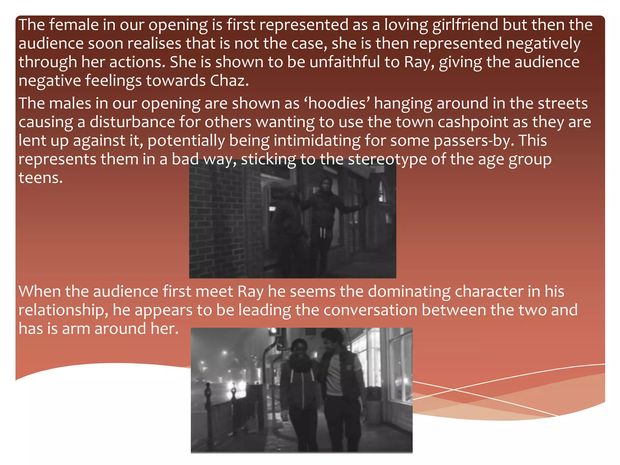 The female in our opening is first represented as a loving girlfriend but then the
audience soon realises that is not the case, she is then represented negatively
through her actions. She is shown to be unfaithful to Ray, giving the audience
negative feelings towards Chaz.
The males in our opening are shown as ‘hoodies’ hanging around in the streets
causing a disturbance for others wanting to use the town cashpoint as they are
lent up against it, potentially being intimidating for some passers-by. This
represents them in a bad way, sticking to the stereotype of the age group
teens.




When the audience first meet Ray he seems the dominating character in his
relationship, he appears to be leading the conversation between the two and
has is arm around her.
 