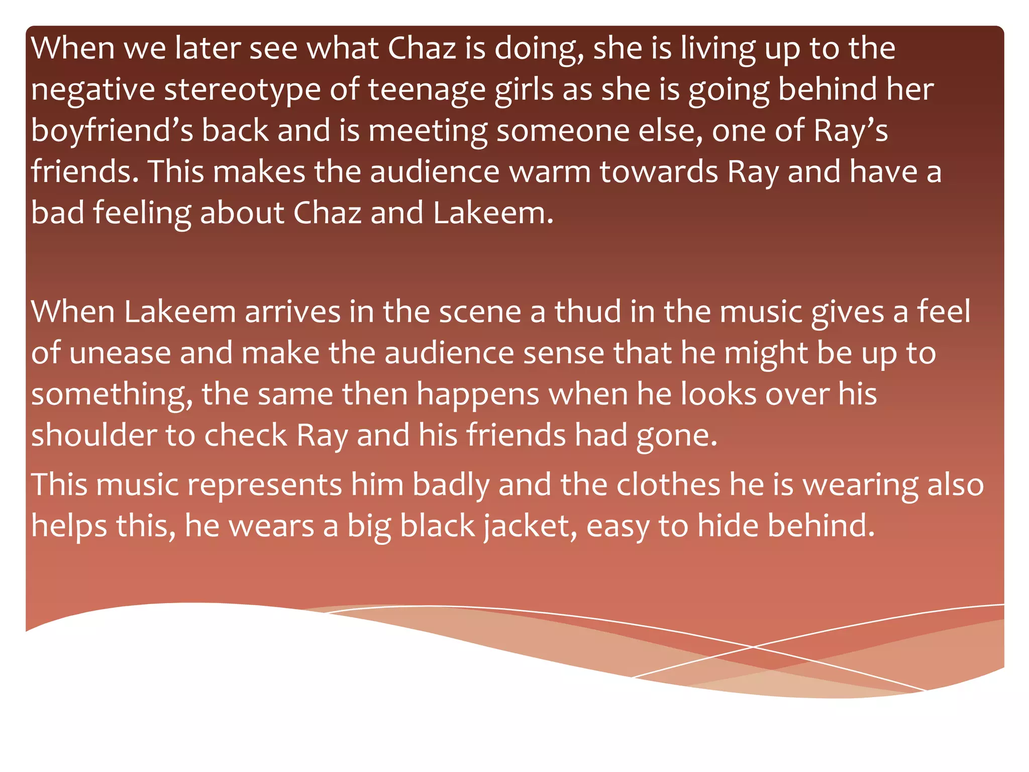 When we later see what Chaz is doing, she is living up to the
negative stereotype of teenage girls as she is going behind her
boyfriend’s back and is meeting someone else, one of Ray’s
friends. This makes the audience warm towards Ray and have a
bad feeling about Chaz and Lakeem.

When Lakeem arrives in the scene a thud in the music gives a feel
of unease and make the audience sense that he might be up to
something, the same then happens when he looks over his
shoulder to check Ray and his friends had gone.
This music represents him badly and the clothes he is wearing also
helps this, he wears a big black jacket, easy to hide behind.
 