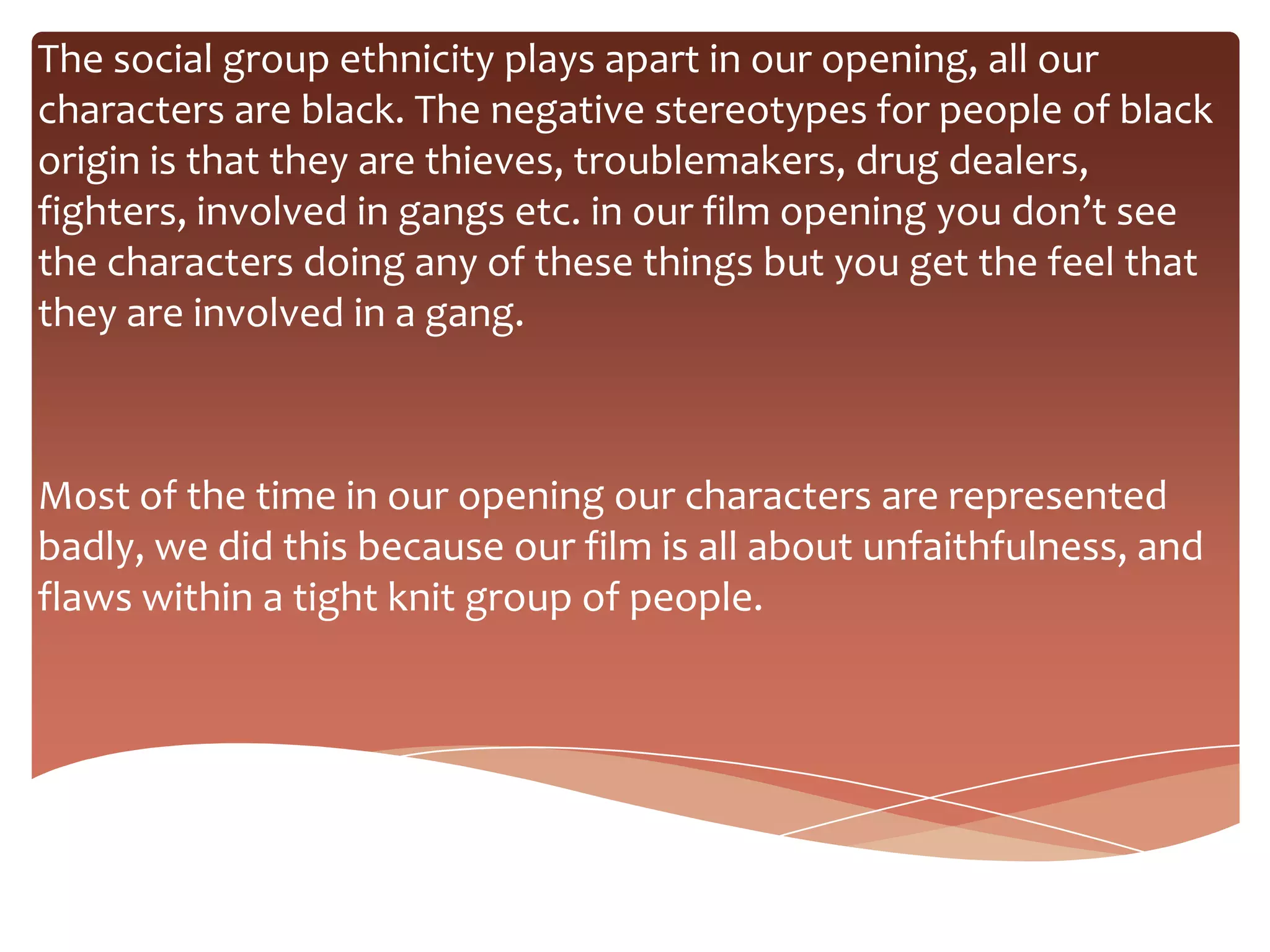 The social group ethnicity plays apart in our opening, all our
characters are black. The negative stereotypes for people of black
origin is that they are thieves, troublemakers, drug dealers,
fighters, involved in gangs etc. in our film opening you don’t see
the characters doing any of these things but you get the feel that
they are involved in a gang.



Most of the time in our opening our characters are represented
badly, we did this because our film is all about unfaithfulness, and
flaws within a tight knit group of people.
 