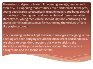The main social groups in our film opening are age, gender and
ethnicity. Our opening features black male and female teenagers,
young people are stereotypically trouble makers and hang around
in hoodies etc. Young men and women have different negative
stereotypes, young men can be seen as lazy and controlling and
young women can be seen as flirty, showing themselves off and
like playing around.

In our opening we have kept to these stereotypes, the gang in our
opening are seen hanging around the main street and in hoodies.
We chose to dress the characters this way to stick to the
stereotype and help the audience understand the characters
background and the theme of the film.
 