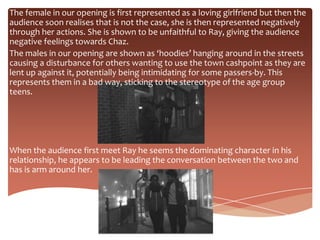 The female in our opening is first represented as a loving girlfriend but then the
audience soon realises that is not the case, she is then represented negatively
through her actions. She is shown to be unfaithful to Ray, giving the audience
negative feelings towards Chaz.
The males in our opening are shown as ‘hoodies’ hanging around in the streets
causing a disturbance for others wanting to use the town cashpoint as they are
lent up against it, potentially being intimidating for some passers-by. This
represents them in a bad way, sticking to the stereotype of the age group
teens.




When the audience first meet Ray he seems the dominating character in his
relationship, he appears to be leading the conversation between the two and
has is arm around her.
 