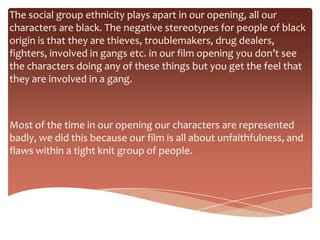 The social group ethnicity plays apart in our opening, all our
characters are black. The negative stereotypes for people of black
origin is that they are thieves, troublemakers, drug dealers,
fighters, involved in gangs etc. in our film opening you don’t see
the characters doing any of these things but you get the feel that
they are involved in a gang.



Most of the time in our opening our characters are represented
badly, we did this because our film is all about unfaithfulness, and
flaws within a tight knit group of people.
 