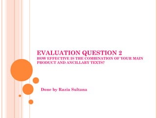 EVALUATION QUESTION 2
HOW EFFECTIVE IS THE COMBINATION OF YOUR MAIN
PRODUCT AND ANCILLARY TEXTS?




 Done by Razia Sultana
 