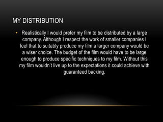 MY DISTRIBUTION
• Realistically I would prefer my film to be distributed by a large
    company. Although I respect the work of smaller companies I
  feel that to suitably produce my film a larger company would be
   a wiser choice. The budget of the film would have to be large
   enough to produce specific techniques to my film. Without this
 my film wouldn’t live up to the expectations it could achieve with
                          guaranteed backing.
 