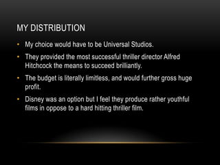 MY DISTRIBUTION
• My choice would have to be Universal Studios.
• They provided the most successful thriller director Alfred
  Hitchcock the means to succeed brilliantly.
• The budget is literally limitless, and would further gross huge
  profit.
• Disney was an option but I feel they produce rather youthful
  films in oppose to a hard hitting thriller film.
 