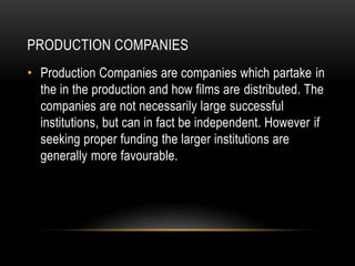 PRODUCTION COMPANIES
• Production Companies are companies which partake in
  the in the production and how films are distributed. The
  companies are not necessarily large successful
  institutions, but can in fact be independent. However if
  seeking proper funding the larger institutions are
  generally more favourable.
 