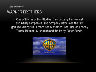 Large Institutions:

WARNER BROTHERS
    • One of the major film Studios, the company has several
      subsidiary companies. The company introduced the first
   genuine talking film. Franchises of Warner Bros. include Looney
      Tunes, Batman, Superman and the Harry Potter Series.
 