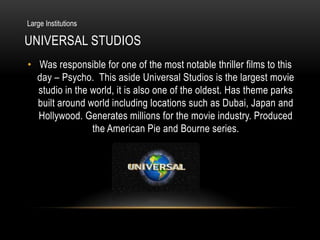 Large Institutions

UNIVERSAL STUDIOS
• Was responsible for one of the most notable thriller films to this
  day – Psycho. This aside Universal Studios is the largest movie
  studio in the world, it is also one of the oldest. Has theme parks
  built around world including locations such as Dubai, Japan and
  Hollywood. Generates millions for the movie industry. Produced
                the American Pie and Bourne series.
 