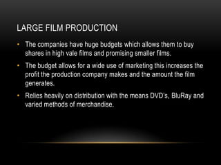 LARGE FILM PRODUCTION
• The companies have huge budgets which allows them to buy
  shares in high vale films and promising smaller films.
• The budget allows for a wide use of marketing this increases the
  profit the production company makes and the amount the film
  generates.
• Relies heavily on distribution with the means DVD’s, BluRay and
  varied methods of merchandise.
 