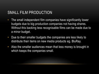 SMALL FILM PRODUCTION
• The small independent film companies have significantly lower
  budgets due to big production companies not having shares.
  Without this backing less recognisable films can be made due to
  a minor budget.
• Due to their smaller budgets the companies are less likely to
  distribute their items on new media products eg. BluRay.
• Also the smaller audiences mean that less money is brought in
  which keeps the companies small.
 