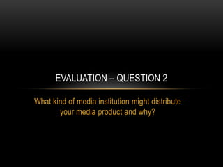 EVALUATION – QUESTION 2

What kind of media institution might distribute
       your media product and why?
 