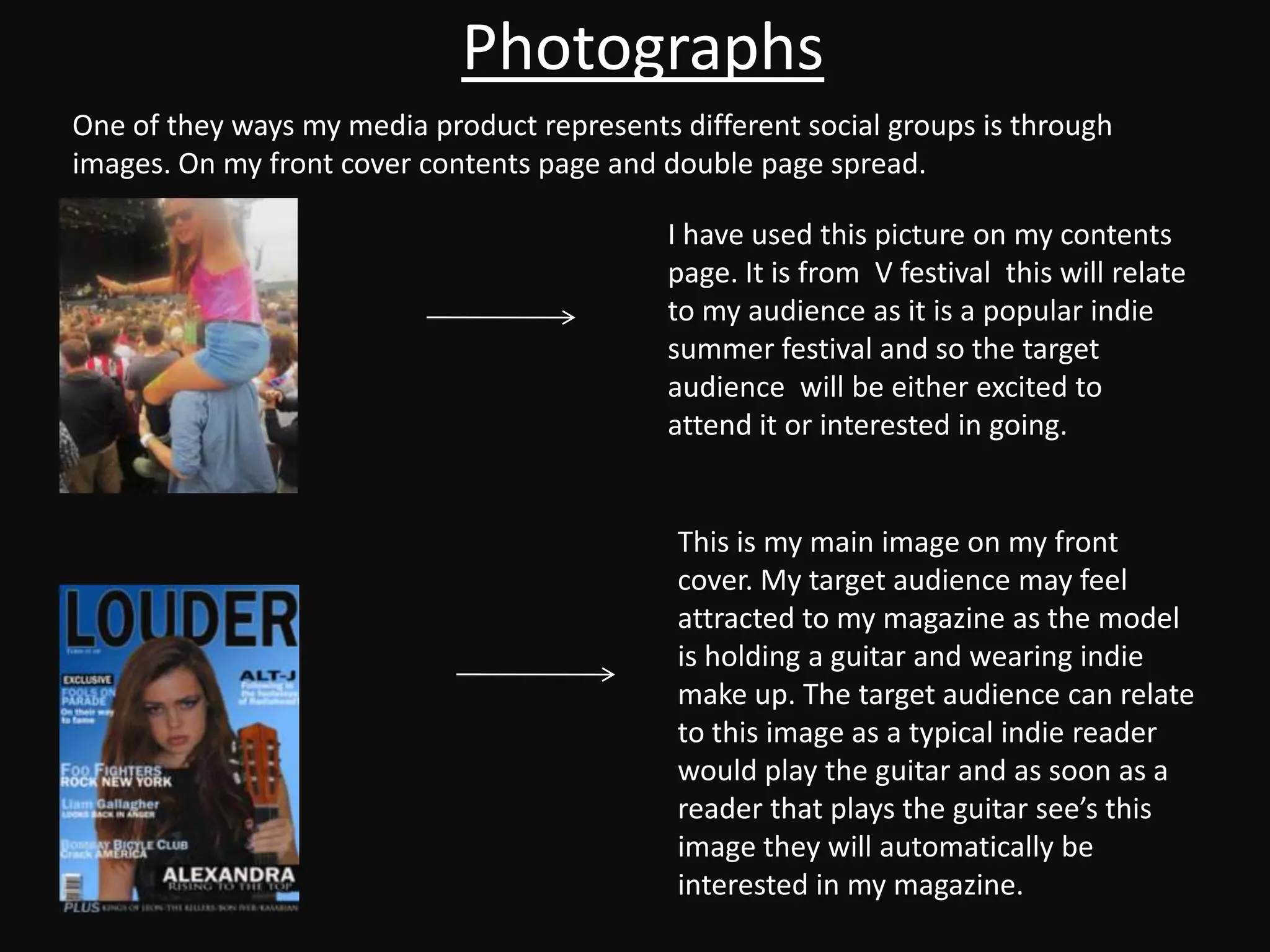 Photographs
One of they ways my media product represents different social groups is through
images. On my front cover contents page and double page spread.

                                             I have used this picture on my contents
                                             page. It is from V festival this will relate
                                             to my audience as it is a popular indie
                                             summer festival and so the target
                                             audience will be either excited to
                                             attend it or interested in going.


                                             This is my main image on my front
                                             cover. My target audience may feel
                                             attracted to my magazine as the model
                                             is holding a guitar and wearing indie
                                             make up. The target audience can relate
                                             to this image as a typical indie reader
                                             would play the guitar and as soon as a
                                             reader that plays the guitar see’s this
                                             image they will automatically be
                                             interested in my magazine.
 