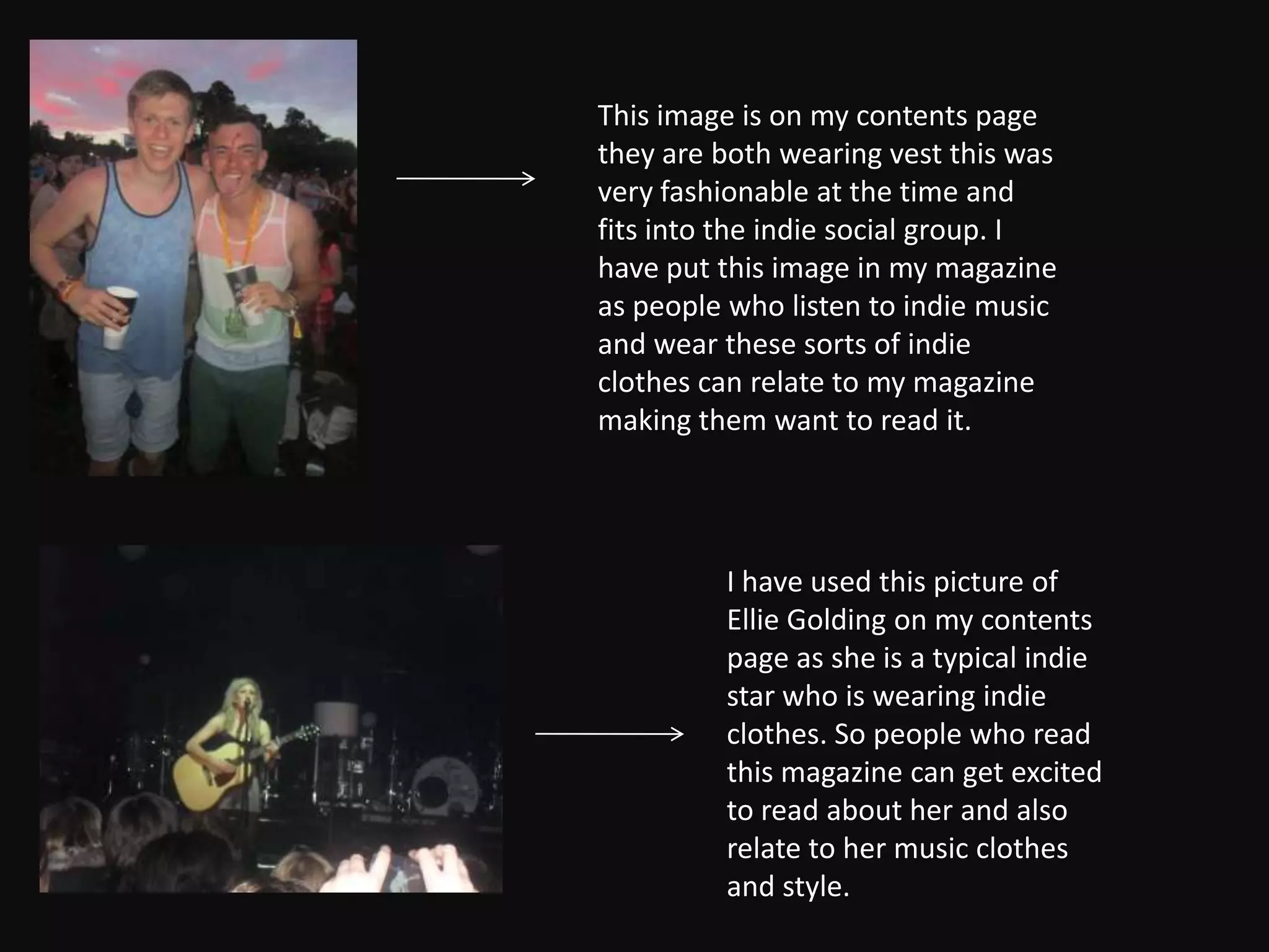 This image is on my contents page
they are both wearing vest this was
very fashionable at the time and
fits into the indie social group. I
have put this image in my magazine
as people who listen to indie music
and wear these sorts of indie
clothes can relate to my magazine
making them want to read it.




         I have used this picture of
         Ellie Golding on my contents
         page as she is a typical indie
         star who is wearing indie
         clothes. So people who read
         this magazine can get excited
         to read about her and also
         relate to her music clothes
         and style.
 