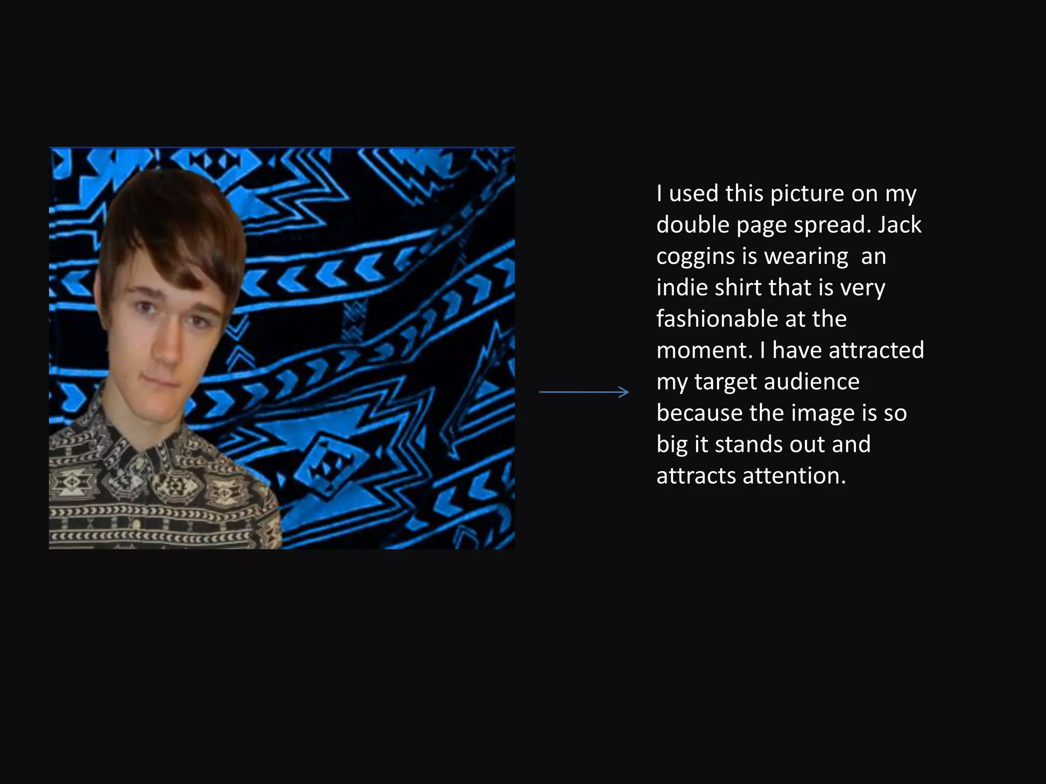 I used this picture on my
double page spread. Jack
coggins is wearing an
indie shirt that is very
fashionable at the
moment. I have attracted
my target audience
because the image is so
big it stands out and
attracts attention.
 