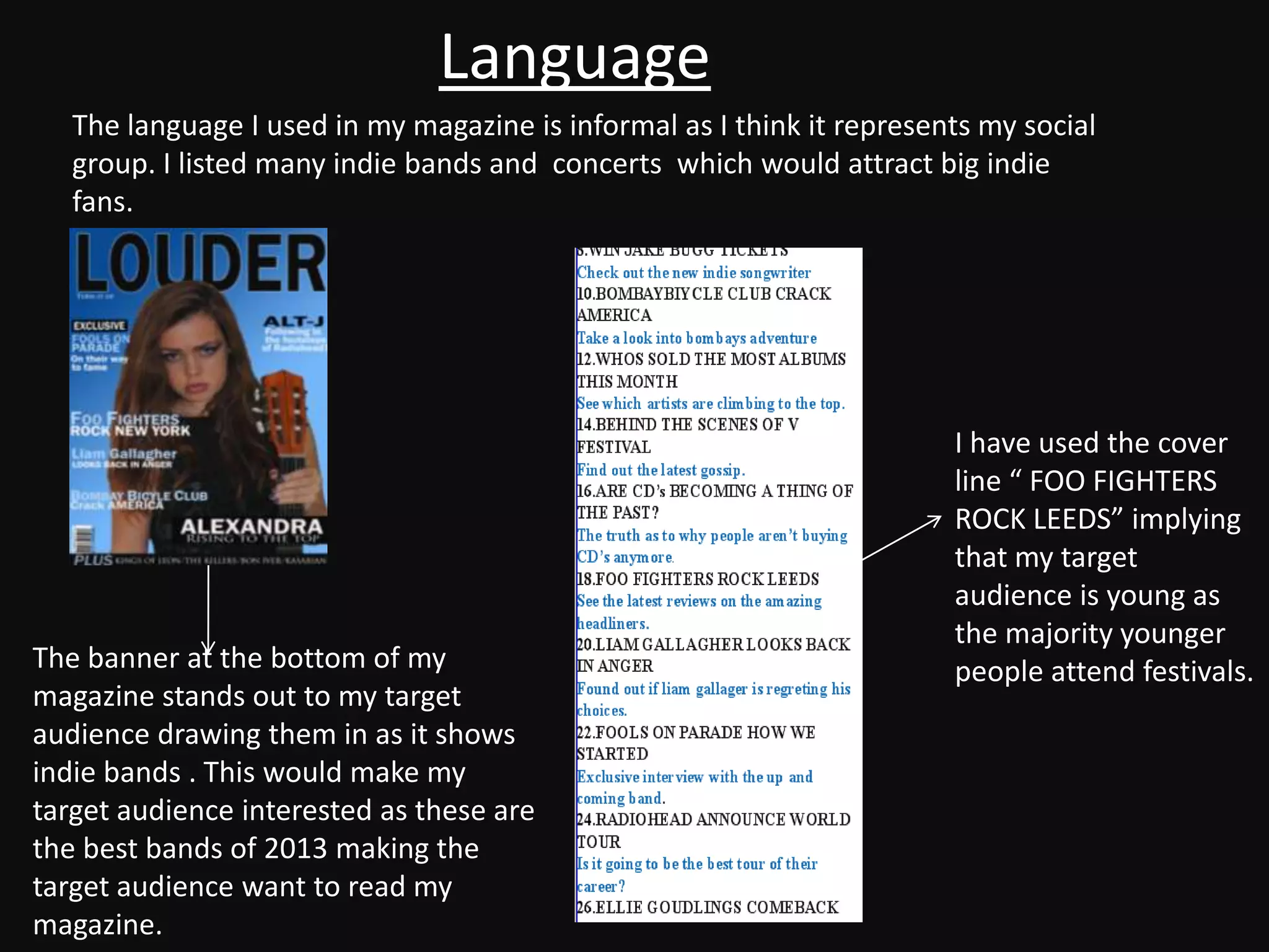 Language
   The language I used in my magazine is informal as I think it represents my social
   group. I listed many indie bands and concerts which would attract big indie
   fans.




                                                                        I have used the cover
                                                                        line “ FOO FIGHTERS
                                                                        ROCK LEEDS” implying
                                                                        that my target
                                                                        audience is young as
                                                                        the majority younger
The banner at the bottom of my                                          people attend festivals.
magazine stands out to my target
audience drawing them in as it shows
indie bands . This would make my
target audience interested as these are
the best bands of 2013 making the
target audience want to read my
magazine.
 