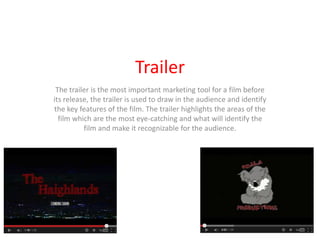 Trailer
 The trailer is the most important marketing tool for a film before
its release, the trailer is used to draw in the audience and identify
the key features of the film. The trailer highlights the areas of the
  film which are the most eye-catching and what will identify the
          film and make it recognizable for the audience.
 